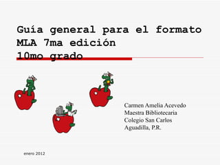 Guía general para el formato MLA 7ma edición  10mo grado Carmen Amelia Acevedo Maestra Bibliotecaria Colegio San Carlos Aguadilla, P.R. enero 2012 