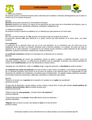Construyendo ciudadanía, ciencia y desarrollo humano con calidad, disciplina y amor para la sociedad del siglo XXI
ATENEO MODERNO
1.1 Referencia exofórica:
Se presenta cuando un elemento del texto alude a elementos de la realidad o a factores extralingüísticos que no están en
el texto sino en el contexto situacional.
Ejemplo:
Nosotros somos parte esencial de la Universidad de Antioquia.
Nosotros establece una relación con alguno de los estamentos que hace parte de la Universidad de Antioquia y que no
está presente en el texto: estudiantes, profesores, empleados, trabajadores, etc.
1.2 Referencia endofórica:
Se presenta cuando la relación se establece con un referente que está presente en el mismo texto.
Ejemplo:
Nos hizo una oferta excelente. En ella, describe con precisión todas las ventajas de la alianza.
El pronombre personal ella hace referencia a un grupo nominal que está presente en el mismo texto: una oferta
excelente.
2 La sustitución
La sustitución de un elemento léxico por otro (o por una expresión), es un mecanismo que nos indica que se ha
establecido dentro del texto una relación semántica entre el término sustituido y el sustituto. Se busca así evitar la
repetición de un mismo elemento. La sustitución es una relación de tipo anafórico y puede realizarse de dos maneras
diferentes: sustitución sinonímica o sustitución por medio de proformas.
La sustitución sinonímica consiste en el reemplazo de un elemento por un sinónimo.
Ejemplos:
“Las transformaciones del cuerpo son aloplásticas cuando se deben a objetos y materiales exteriores, como las
máscaras, vestidos y adornos, o a artificios poco duraderos como el maquillaje, el peinado y las pinturas aplicadas al
cuerpo. Estas modificaciones son las más frecuentes en nuestra cultura”.
“Aquejado por una molesta tos, visitó a un médico amigo. Luego de examinarlo, el facultativo le recetó un jarabe...”
La sustitución por medio de proformas es la que se lleva a cabo cuando una palabra o una oración es reemplazada
por un elemento lingüístico cuya función es la de servir de sustituto a ese elemento léxico. Es indispensable en este
mecanismo de cohesión que el referente y el sustituto sean correferenciales. En español, existen proformas nominales,
pronominales (todos los pronombres), adjetivales, adverbiales y verbales (el verbo hacer).
Ejemplo:
“Estuve en la reunión con el gerente de la compañía. En realidad, es un sujeto muy equilibrado”.
(proforma nominal)
“El gran jefe de Washington manda palabras, quiere comprar nuestra tierra. El gran jefe también manda palabras de
amistad y bienaventuranza. Esto es amable de parte suya...”
(proforma pronominal)
“Sobre la mesa hay unas guayabas. ¿Puedes traerme las maduras?*
(proforma adjetival)
“Toda la tarde estuvo en la terraza. Desde allí, observó cómo los alcatraces...”
(proforma adverbial)
“Regresa todos los años a su país; casi siempre lo hace en el mes de enero”.
(proforma verbal)
 