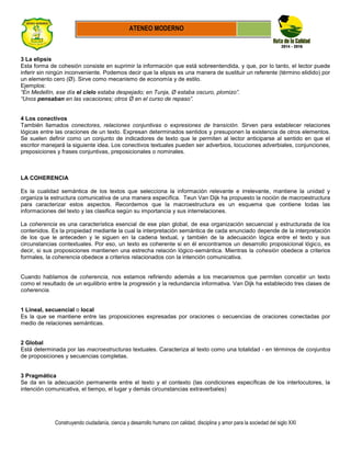 Construyendo ciudadanía, ciencia y desarrollo humano con calidad, disciplina y amor para la sociedad del siglo XXI
ATENEO MODERNO
3 La elipsis
Esta forma de cohesión consiste en suprimir la información que está sobreentendida, y que, por lo tanto, el lector puede
inferir sin ningún inconveniente. Podemos decir que la elipsis es una manera de sustituir un referente (término elidido) por
un elemento cero (Ø). Sirve como mecanismo de economía y de estilo.
Ejemplos:
“En Medellín, ese día el cielo estaba despejado; en Tunja, Ø estaba oscuro, plomizo”.
“Unos pensaban en las vacaciones; otros Ø en el curso de repaso”.
4 Los conectivos
También llamados conectores, relaciones conjuntivas o expresiones de transición. Sirven para establecer relaciones
lógicas entre las oraciones de un texto. Expresan determinados sentidos y presuponen la existencia de otros elementos.
Se suelen definir como un conjunto de indicadores de texto que le permiten al lector anticiparse al sentido en que el
escritor manejará la siguiente idea. Los conectivos textuales pueden ser adverbios, locuciones adverbiales, conjunciones,
preposiciones y frases conjuntivas, preposicionales o nominales.
LA COHERENCIA
Es la cualidad semántica de los textos que selecciona la información relevante e irrelevante, mantiene la unidad y
organiza la estructura comunicativa de una manera específica. Teun Van Dijk ha propuesto la noción de macroestructura
para caracterizar estos aspectos. Recordemos que la macroestructura es un esquema que contiene todas las
informaciones del texto y las clasifica según su importancia y sus interrelaciones.
La coherencia es una característica esencial de ese plan global, de esa organización secuencial y estructurada de los
contenidos. Es la propiedad mediante la cual la interpretación semántica de cada enunciado depende de la interpretación
de los que le anteceden y le siguen en la cadena textual, y también de la adecuación lógica entre el texto y sus
circunstancias contextuales. Por eso, un texto es coherente si en él encontramos un desarrollo proposicional lógico, es
decir, si sus proposiciones mantienen una estrecha relación lógico-semántica. Mientras la cohesión obedece a criterios
formales, la coherencia obedece a criterios relacionados con la intención comunicativa.
Cuando hablamos de coherencia, nos estamos refiriendo además a los mecanismos que permiten concebir un texto
como el resultado de un equilibrio entre la progresión y la redundancia informativa. Van Dijk ha establecido tres clases de
coherencia.
1 Lineal, secuencial o local
Es la que se mantiene entre las proposiciones expresadas por oraciones o secuencias de oraciones conectadas por
medio de relaciones semánticas.
2 Global
Está determinada por las macroestructuras textuales. Caracteriza al texto como una totalidad - en términos de conjuntos
de proposiciones y secuencias completas.
3 Pragmática
Se da en la adecuación permanente entre el texto y el contexto (las condiciones específicas de los interlocutores, la
intención comunicativa, el tiempo, el lugar y demás circunstancias extraverbales)
 