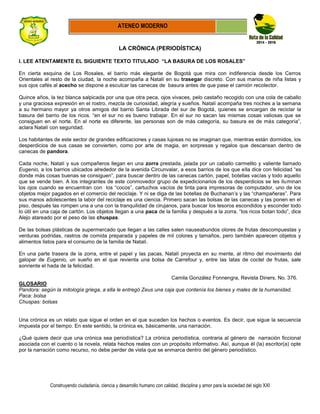 Construyendo ciudadanía, ciencia y desarrollo humano con calidad, disciplina y amor para la sociedad del siglo XXI
ATENEO MODERNO
LA CRÓNICA (PERIODÍSTICA)
I. LEE ATENTAMENTE EL SIGUIENTE TEXTO TITULADO “LA BASURA DE LOS ROSALES”
En cierta esquina de Los Rosales, el barrio más elegante de Bogotá que mira con indiferencia desde los Cerros
Orientales al resto de la ciudad, la noche acompaña a Natalí en su trasegar discreto. Con sus manos de niña listas y
sus ojos cafés al acecho se dispone a esculcar las canecas de basura antes de que pase el camión recolector.
Quince años, la tez blanca salpicada por una que otra peca, ojos vivaces, pelo castaño recogido con una cola de caballo
y una graciosa expresión en el rostro, mezcla de curiosidad, alegría y sueños. Natalí acompaña tres noches a la semana
a su hermano mayor ya otros amigos del barrio Santa Librada del sur de Bogotá, quienes se encargan de reciclar la
basura del barrio de los ricos. “en el sur no es bueno trabajar. En el sur no sacan las mismas cosas valiosas que se
consiguen en el norte. En el norte es diferente, las personas son de más categoría, su basura es de más categoría”,
aclara Natalí con seguridad.
Los habitantes de este sector de grandes edificaciones y casas lujosas no se imaginan que, mientras están dormidos, los
desperdicios de sus casas se convierten, como por arte de magia, en sorpresas y regalos que descansan dentro de
canecas de pandora.
Cada noche, Natalí y sus compañeros llegan en una zorra prestada, jalada por un caballo carmelito y valiente llamado
Eugenio, a los barrios ubicados alrededor de la avenida Circunvalar, a esos barrios de los que ella dice con felicidad “es
donde más cosas buenas se consiguen”, para buscar dentro de las canecas cartón, papel, botellas vacías y todo aquello
que se vende bien. A los integrantes de este conmovedor grupo de expedicionarios de los desperdicios se les iluminan
los ojos cuando se encuentran con los “cocos”, cartuchos vacíos de tinta para impresoras de computador, uno de los
objetos mejor pagados en el comercio del reciclaje. Y ni se diga de las botellas de Buchanan’s y las “champañeras”. Para
sus manos adolescentes la labor del reciclaje es una ciencia. Primero sacan las bolsas de las canecas y las ponen en el
piso, después las rompen una a una con la tranquilidad de cirujanos, para buscar los tesoros escondidos y esconder todo
lo útil en una caja de cartón. Los objetos llegan a una paca de la familia y después a la zorra. “los ricos botan todo”, dice
Alejo atareado por el peso de las chuspas.
De las bolsas plásticas de supermercado que llegan a las calles salen nauseabundos olores de frutas descompuestas y
verduras podridas, rastros de comida preparada y papeles de mil colores y tamaños, pero también aparecen objetos y
alimentos listos para el consumo de la familia de Natalí.
En una parte trasera de la zorra, entre el papel y las pacas, Natalí proyecta en su mente, al ritmo del movimiento del
galopar de Eugenio, un sueño en el que revienta una bolsa de Carrefour y, entre las latas de coctel de frutas, sale
sonriente el hada de la felicidad.
Camila González Fonnengra, Revista Diners, No. 376.
GLOSARIO
Pandora: según la mitología griega, a ella le entregó Zeus una caja que contenía los bienes y males de la humanidad.
Paca: bolsa
Chuspas: bolsas
Una crónica es un relato que sigue el orden en el que suceden los hechos o eventos. Es decir, que sigue la secuencia
impuesta por el tiempo. En este sentido, la crónica es, básicamente, una narración.
¿Qué quiere decir que una crónica sea periodística? La crónica periodística, contraria al género de narración ficcional
asociada con el cuento o la novela, relata hechos reales con un propósito informativo. Así, aunque él (la) escritor(a) opte
por la narración como recurso, no debe perder de vista que se enmarca dentro del género periodístico.
 