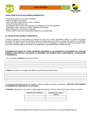 Construyendo ciudadanía, ciencia y desarrollo humano con calidad, disciplina y amor para la sociedad del siglo XXI
ATENEO MODERNO
CARACTERÍSTICAS DE UNA CRÓNICA PERIODÍSTICA:
- Presenta los hechos en un orden cronológico.
- Recurre al relato o la narración.
- Utiliza, además, la descripción e incluso el diálogo.
- El asunto narrado debe ser real.
- Su propósito último es informar acerca de una realidad de una manera agradable.
- Desarrolla un estilo, esto es, un manejo cuidadoso del lenguaje.
- Sitúa al lector(a) en un ambiente o escenario.
- Ofrece el perfil humano de un personaje a través de sus experiencias.
EL VALOR DE UNA CRÓNICA PERIODÍSTICA:
Si bien el propósito de este género es informar, el valor de la crónica periodística reside en el poder de generar
conciencia. De alguna manera el periodista cuenta una historia para que el lector se sienta más próximo a una realidad.
El cronista no juzga ni valora, tan sólo revela. Su único recurso es el lenguaje, la manera de contar lo que ha visto y lo ha
conmovido. Sus personajes se convierten en protagonistas y sus experiencias en modelos de vida.
II.TENIENDO EN CUENTA EL TEXTO ANTERIOR, DESARROLLA LAS SIGUIENTES ACTIVIDADES DE LA MEJOR
MANERA, CON ESTÉTICA Y PULCRITUD. AL ESCRIBIR, TEN CUIDADO CON LA ORTOGRAFÍA, LA REDACCIÓN
Y COHERENCIA.
1. En una oración, sintetiza el tema de la crónica.
_________________________________________________________________________________________________
_________________________________________________________________________________________________
_________________________________________________________________________________________________
2. Elabora una lista con los rasgos que definan el perfil del personaje principal.
_________________________________________________________________________________________________
_________________________________________________________________________________________________
_________________________________________________________________________________________________
_________________________________________________________________________________________________
3. Conoces las características de una crónica, ¿cuáles se pueden encontrar en este texto? JUSTIFICA CON EJEMPLO
O FRAGMENTOS TOMADOS DE LA LECTURA.
4. Identifica fragmentos en los cuales la autora haga descripciones. Anota el número de la línea o líneas y el párrafo.
NÚMERO DE PÁRRAFO NÚMERO DE LÍNEA O
LÍNEAS
 