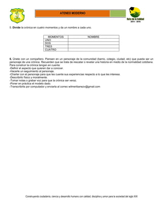 Construyendo ciudadanía, ciencia y desarrollo humano con calidad, disciplina y amor para la sociedad del siglo XXI
ATENEO MODERNO
5. Divide la crónica en cuatro momentos y da un nombre a cada uno.
MOMENTOS NOMBRE
UNO
DOS
TRES
CUATRO
6. Únete con un compañero. Piensen en un personaje de la comunidad (barrio, colegio, ciudad, etc) que pueda ser un
personaje de una crónica. Recuerden que se trata de rescatar o revelar una historia en medio de la normalidad cotidiana.
Para construir la crónica tengan en cuenta:
-Definir el aspecto que quieren dar a conocer.
-Hacerle un seguimiento al personaje.
-Charlar con el personaje para que les cuente sus experiencias respecto a lo que les interesa.
-Describirlo físico y moralmente.
-Tomar notas o grabar voz para que la crónica ser veraz.
-Poner en práctica el modelo dado.
-Transcribirla por computador y enviarla al correo wilmeribanezv@gmail.com
 