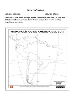 GUÍA 2 DE MAPAS.
CIENCIA SOCIALES.

SEGUNDO BÁSICO.

Identifica a Chile, dentro del mapa, pegando pedacitos de papel lustre de color rojo.
El Océano Pacifico de color azul, Bolivia de color naranja, Perú de color amarillo y
Argentina de color verde.

 