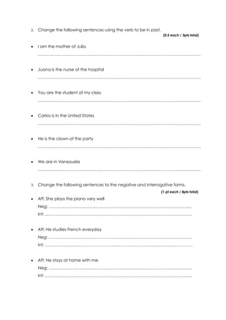 2. Change the following sentences using the verb to be in past.
(0,5 each / 3pts total)
I am the mother of Julia
………………………………………………………………………………………………………
Juana is the nurse of the hospital
………………………………………………………………………………………………………
You are the student of my class
………………………………………………………………………………………………………
Carlos is in the United States
………………………………………………………………………………………………………
He is the clown of the party
………………………………………………………………………………………………………
We are in Venezuela
………………………………………………………………………………………………………
3. Change the following sentences to the negative and interrogative forms.
(1 pt each / 8pts total)
Aff: She plays the piano very well
Neg: ………………………………………………………………………………………....
Int: ..…………………………………………………………………………………….…….
Aff: He studies French everyday
Neg: ………………………………………………………………………………………….
Int: …………………………………………………………………………………………….
Aff: He stays at home with me
Neg: ………………………………………………………………………………………….
Int: ………………………………………………………………………………………….…