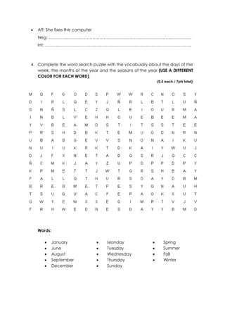  Aff: She fixes the computer
Neg: …………..……………………………………….……………………….…………….
Int: ……….……………………………………………………………………………………
4. Complete the word search puzzle with the vocabulary about the days of the
week, the months of the year and the seasons of the year (USE A DIFFERENT
COLOR FOR EACH WORD).
(0,5 each / 7pts total)
Words:
 January
 June
 August
 September
 December
 Monday
 Tuesday
 Wednesday
 Thursday
 Sunday
 Spring
 Summer
 Fall
 Winter
 