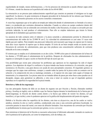 regularidades de temple, menos deformaciones...). En los procesos de nitruración se puede obtener capas entre
0.1-0.6mm., siendo las durezas en la periferia del orden de los 60-66 HRC.
La nitruración es un proceso para endurecimiento superficial que consiste en penetrar el nitrógeno en la capa
superficial. La dureza y la gran resistencia al desgaste proceden de la formación de los nitruros que forman el
nitrógeno y los elementos presentes en los aceros sometido a tratamiento.
A veces hay engranajes que se les aplica un temple por inducción donde el calentamiento es limitado a la zona a
tratar y es producido por corrientes alternativas inducidas. Cuando se coloca un cuerpo conductor dentro del
campo de una bobina o de un solenoide con corrientes de media o alta frecuencia, el cuerpo es envuelto por una
corriente inducida, la cual produce el calentamiento. Para ello se emplea inductores que tienen la forma
apropiada de la dentadura que queremos tratar.
La ausencia de todo contacto entre el inductor y la pieza sometida a calentamiento permite la obtención de
concentraciones del orden de los 25.000 W cm-2. La velocidad de calentamiento es casi unas 15 veces más
rápida que por soplete. Para templar una pieza por inducción será necesario que tenga un espesor por lo menos
unas diez veces superior al espesor que se desea templar. El éxito de un buen temple reside en acertar con la
frecuencia de corriente de calentamiento, para que ésta produzca una concentración suficiente de corriente
inducida en la zona a templar.
El sistema que se emplea en el calentamiento es en dos ciclos. 10.000 ciclos para el calentamiento de la base de
los dientes y 375.000 para el calentamiento de la periferia. Después de efectuados los dos calentamientos el
engrane es sumergido en agua o aceite en función del tipo de acero que sea.
Una posibilidad que existe para solucionar los problemas que aparecen en los engranajes ha sido el níquel
químico. Los depósitos de níquel le confieren a la pieza tratada una buena resistencia a la corrosión, una gran
resistencia a la fricción y una gran dureza con ayuda de unos precipitados concretos. El niquelado químico se
consigue que las capas sean uniformes, siempre y cuando todas las partes de la pieza estén en contacto con la
solución y la composición de esta se mantenga constante, y el espesor de esta capa varía según el tiempo de
tratamiento y la composición. Las piezas antes de ser tratadas deben de pasar por otras fases como pueden ser el
decapado, ataque, para garantizar su adhesión, y otra cosa a tener en cuenta es que el niquelado químico
reproduce en la superficie la rugosidad de la pieza tratada.
Deterioro y fallo de los engranajes
Las dos principales fuentes de fallo en un diente de engrane son por fricción y flexión, (llamados también
pitting y bending en inglés), esto es debido a que las fuerzas lógicas durante la transferencia de la fuerza por el
diente/engranaje, la fricción de diente contra diente y la fuerza que deben de resistir los dientes, (el que
transfiere y el que recibe), como lo podemos apreciar en la gráfica del desplazamiento del punto de engrane.
Debido a la fricción sobre las superficie de los dientes, esta área se despasivisa, una de las cuales se vuelve
anódica, mientras la otra se vuelve catódica, conduciendo esta zona a una corrosión galvánica localizada. La
corrosión penetra la masa del metal, con iones de difusión limitados. Este mecanismo de corrosión por fricción
es probablemente la misma que la corrosión por grietas crevice corrosion
Para minimizar el deterioro de la fricción es necesario seleccionar el lubricante adecuado, tomando en cuenta no
solo la potencia de la aplicación, así como la temperatura, ciclo de trabajo, etc.
 