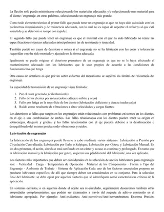La flexión solo puede minimizarse seleccionando los materiales adecuados y/o seleccionando mas material para
el diente / engranaje, en otras palabras, seleccionando un engranaje más grande.
Como todo elemento técnico el primer fallo que puede tener un engranaje es que no haya sido calculado con los
parámetros dimensionales y de resistencia adecuada, con lo cual no es capaz de soportar el esfuerzo al que está
sometido y se deteriora o rompe con rapidez.
El segundo fallo que puede tener un engranaje es que el material con el que ha sido fabricado no reúne las
especificaciones técnicas adecuadas principalmente las de resistencia y tenacidad.
También puede ser causa de deterioro o rotura si el engranaje no se ha fabricado con las cotas y tolerancias
requeridas o no ha sido montado y ajustado en la forma adecuada.
Igualmente se puede originar el deterioro prematuro de un engranaje es que no se le haya efectuado el
mantenimiento adecuado con los lubricantes que le sean propios de acuerdo a las condiciones de
funcionamiento que tenga.
Otra causa de deterioro es que por un sobre esfuerzo del mecanismo se superen los límites de resistencia del
engranaje.
La capacidad de transmisión de un engranaje viene limitada:
1. Por el calor generado, (calentamiento)
2. Fallo de los dientes por rotura (sobre esfuerzo súbito y seco)
3. Fallo por fatiga en la superficie de los dientes (lubricación deficiente y dureza inadecuada)
4. Ruido como resultante de vibraciones a altas velocidades y cargas fuertes.
Los deterioros o fallas que surgen en los engranajes están relacionados con problemas existentes en los dientes,
en el eje, o una combinación de ambos. Las fallas relacionadas con los dientes pueden tener su origen en
sobrecargas, desgaste y grietas, y las fallas relacionadas con el eje pueden deberse a la desalineación o
desequilibrado del mismo produciendo vibraciones y ruidos.
Lubricación de engranajes
La lubricación de los engranajes puede llevarse a cabo mediante varios sistemas: Lubricación a Presión por
Circulación Centralizada; Lubricación por Baño o Salpique; Lubricación por Goteo; y Lubricación Manual. En
los dos primeros, el aceite, circula o está confinado en un cárter y su uso es continuo y prolongado. En tanto que
la lubricación manual y la lubricación por goteo, sugieren una pérdida total del lubricante, una vez aplicado.
Los factores más importantes que deben ser considerados en la selección de aceites lubricantes para engranajes
son: · Velocidad · Carga · Temperatura de Operación · Material de los Componentes · Forma o Tipo del
Engranaje · Ambiente de Trabajo · Sistema de Aplicación Cada uno de los factores enunciados propone un
producto lubricante específico, de allí que siempre deben ser considerados en su conjunto. Para la selección
final del lubricante, se debe optar por aquellos factores que se identifiquen como características críticas de la
aplicación.
En sistemas cerrados, o en aquellos donde el aceite sea re-circulado, seguramente desearemos también otras
propiedades complementarias, que podrán ser alcanzados a través del paquete de aditivo contenido en el
lubricante apropiado. Por ejemplo: Anti-oxidantes; Anti-corrosivos/Anti-herrumbrantes; Extrema Presión;
 