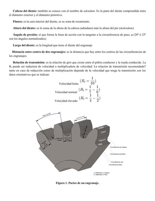 Cabeza del diente: también se conoce con el nombre de adendum. Es la parte del diente comprendida entre
el diámetro exterior y el diámetro primitivo.
Flanco: es la cara interior del diente, es su zona de rozamiento.
Altura del diente: es la suma de la altura de la cabeza (adendum) más la altura del pie (dedendum).
Ángulo de presión: el que forma la línea de acción con la tangente a la circunferencia de paso, φ (20º ó 25º
son los ángulos normalizados).
Largo del diente: es la longitud que tiene el diente del engranaje
Distancia entre centro de dos engranajes: es la distancia que hay entre los centros de las circunferencias de
los engranajes.
Relación de transmisión: es la relación de giro que existe entre el piñón conductor y la rueda conducida. La
Rt puede ser reductora de velocidad o multiplicadora de velocidad. La relación de transmisión recomendada7
tanto en caso de reducción como de multiplicación depende de la velocidad que tenga la transmisión con los
datos orientativos que se indican:
Velocidad lenta:
Velocidad normal:
Velocidad elevada:
Figura 1. Partes de un engranaje.
 