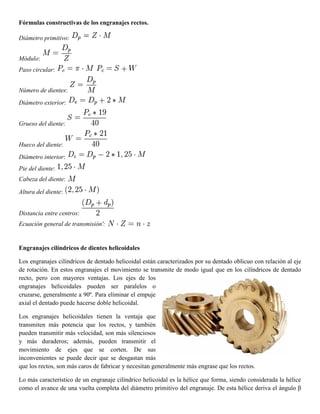 Fórmulas constructivas de los engranajes rectos.
Diámetro primitivo:
Módulo:
Paso circular:
Número de dientes:
Diámetro exterior:
Grueso del diente:
Hueco del diente:
Diámetro interior:
Pie del diente:
Cabeza del diente:
Altura del diente:
Distancia entre centros:
Ecuación general de transmisión':
Engranajes cilíndricos de dientes helicoidales
Los engranajes cilíndricos de dentado helicoidal están caracterizados por su dentado oblicuo con relación al eje
de rotación. En estos engranajes el movimiento se transmite de modo igual que en los cilíndricos de dentado
recto, pero con mayores ventajas. Los ejes de los
engranajes helicoidales pueden ser paralelos o
cruzarse, generalmente a 90º. Para eliminar el empuje
axial el dentado puede hacerse doble helicoidal.
Los engranajes helicoidales tienen la ventaja que
transmiten más potencia que los rectos, y también
pueden transmitir más velocidad, son más silenciosos
y más duraderos; además, pueden transmitir el
movimiento de ejes que se corten. De sus
inconvenientes se puede decir que se desgastan más
que los rectos, son más caros de fabricar y necesitan generalmente más engrase que los rectos.
Lo más característico de un engranaje cilíndrico helicoidal es la hélice que forma, siendo considerada la hélice
como el avance de una vuelta completa del diámetro primitivo del engranaje. De esta hélice deriva el ángulo β
 