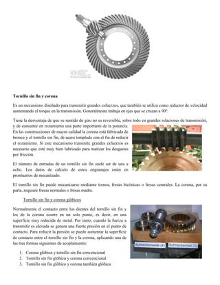 Tornillo sin fin y corona
Es un mecanismo diseñado para transmitir grandes esfuerzos, que también se utiliza como reductor de velocidad
aumentando el torque en la transmisión. Generalmente trabaja en ejes que se cruzan a 90º.
Tiene la desventaja de que su sentido de giro no es reversible, sobre todo en grandes relaciones de transmisión,
y de consumir en rozamiento una parte importante de la potencia.
En las construcciones de mayor calidad la corona está fabricada de
bronce y el tornillo sin fin, de acero templado con el fin de reducir
el rozamiento. Si este mecanismo transmite grandes esfuerzos es
necesario que esté muy bien lubricado para matizar los desgastes
por fricción.
El número de entradas de un tornillo sin fin suele ser de una a
ocho. Los datos de cálculo de estos engranajes están en
prontuarios de mecanizado.
El tornillo sin fin puede mecanizarse mediante tornos, fresas bicónicas o fresas centrales. La corona, por su
parte, requiere fresas normales o fresas madre.
Tornillo sin fin y corona glóbicos
Normalmente el contacto entre los dientes del tornillo sin fin y
los de la corona ocurre en un solo punto, es decir, en una
superficie muy reducida de metal. Por tanto, cuando la fuerza a
transmitir es elevada se genera una fuerte presión en el punto de
contacto. Para reducir la presión se puede aumentar la superficie
de contacto entre el tornillo sin fin y la corona, aplicando una de
las tres formas siguientes de acoplamiento:
1. Corona glóbica y tornillo sin fin convencional
2. Tornillo sin fin glóbico y corona convencional
3. Tornillo sin fin glóbico y corona también glóbica
 