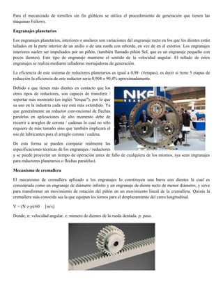 Para el mecanizado de tornillos sin fin glóbicos se utiliza el procedimiento de generación que tienen las
máquinas Fellows.
Engranajes planetarios
Los engranajes planetarios, interiores o anulares son variaciones del engranaje recto en los que los dientes están
tallados en la parte interior de un anillo o de una rueda con reborde, en vez de en el exterior. Los engranajes
interiores suelen ser impulsados por un piñón, (también llamado piñón Sol, que es un engranaje pequeño con
pocos dientes). Este tipo de engranaje mantiene el sentido de la velocidad angular. El tallado de estos
engranajes se realiza mediante talladoras mortajadoras de generación.
La eficiencia de este sistema de reductores planetarios es igual a 0,98· (#etapas); es decir si tiene 5 etapas de
reducción la eficiencia de este reductor seria 0,904 o 90,4% aproximadamente.
Debido a que tienen más dientes en contacto que los
otros tipos de reductores, son capaces de transferir /
soportar más momento (en inglés "torque"); por lo que
su uso en la industria cada vez está más extendido. Ya
que generalmente un reductor convencional de flechas
paralelas en aplicaciones de alto momento debe de
recurrir a arreglos de corona / cadenas lo cual no sólo
requiere de más tamaño sino que también implicará el
uso de lubricantes para el arreglo corona / cadena.
De esta forma se pueden comparar realmente las
especificaciones técnicas de los engranajes / reductores
y se puede proyectar un tiempo de operación antes de fallo de cualquiera de los mismos, (ya sean engranajes
para reductores planetarios o flechas paralelas).
Mecanismo de cremallera
El mecanismo de cremallera aplicado a los engranajes lo constituyen una barra con dientes la cual es
considerada como un engranaje de diámetro infinito y un engranaje de diente recto de menor diámetro, y sirve
para transformar un movimiento de rotación del piñón en un movimiento lineal de la cremallera. Quizás la
cremallera más conocida sea la que equipan los tornos para el desplazamiento del carro longitudinal.
V = (N·z·p)/60 [m/s]
Donde; n: velocidad angular. z: número de dientes de la rueda dentada. p: paso.
 