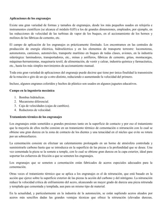 Aplicaciones de los engranajes
Existe una gran variedad de formas y tamaños de engranajes, desde los más pequeños usados en relojería e
instrumentos científicos (se alcanza el módulo 0,05) a los de grandes dimensiones, empleados, por ejemplo, en
las reducciones de velocidad de las turbinas de vapor de los buques, en el accionamiento de los hornos y
molinos de las fábricas de cemento, etc.
El campo de aplicación de los engranajes es prácticamente ilimitado. Los encontramos en las centrales de
producción de energía eléctrica, hidroeléctrica y en los elementos de transporte terrestre: locomotoras,
automotores, camiones, automóviles, transporte marítimo en buques de todas clases, aviones, en la industria
siderúrgica: laminadores, transportadores, etc., minas y astilleros, fábricas de cemento, grúas, montacargas,
máquinas-herramientas, maquinaria textil, de alimentación, de vestir y calzar, industria química y farmacéutica,
etc., hasta los más simples movimientos de accionamiento manual.
Toda esta gran variedad de aplicaciones del engranaje puede decirse que tiene por única finalidad la transmisión
de la rotación o giro de un eje a otro distinto, reduciendo o aumentando la velocidad del primero.
Incluso, algunos engranes coloridos y hechos de plástico son usados en algunos juguetes educativos.
Campo en la ingeniería mecánica
1. Bombas hidráulicas.
2. Mecanismo diferencial.
3. Caja de velocidades (cajas de cambios).
4. Reductores de velocidad.
Tratamiento térmico de los engranajes
Los engranajes están sometidos a grandes presiones tanto en la superficie de contacto y por eso el tratamiento
que la mayoría de ellos recibe consiste en un tratamiento térmico de cementación o nitruración con lo cual se
obtiene una gran dureza en la zona de contacto de los dientes y una tenacidad en el núcleo que evite su rotura
por un sobreesfuerzo.
La cementación consiste en efectuar un calentamiento prolongado en un horno de atmósfera controlada y
suministrarle carbono hasta que se introduzca en la superficie de las piezas a la profundidad que se desee. Una
vez cementada la pieza se la somete a temple, con lo cual se obtiene gran dureza en la capa exterior, ideal para
soportar los esfuerzos de fricción a que se someten los engranajes.
Los engranajes que se someten a cementación están fabricados de aceros especiales adecuados para la
cementación.
Otras veces el tratamiento térmico que se aplica a los engranajes es el de nitruración, que está basado en la
acción que ejerce sobre la superficie exterior de las piezas la acción del carbono y del nitrógeno. La nitruración
reduce la velocidad crítica de enfriamiento del acero, alcanzando un mayor grado de dureza una pieza nitrurada
y templada que cementada y templada, aun para un mismo tipo de material.
En la actualidad, y particularmente en la industria de la automoción, se están supliendo aceros aleados por
aceros más sencillos dadas las grandes ventajas técnicas que ofrece la nitruración (elevadas durezas,
 