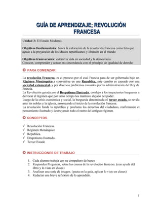 GUÍA DE APRENDIZAJE; REVOLUCIÓN
FRANCESA
Unidad 3: El Estado Moderno.
Objetivos fundamentales: busca la valoración de la revolución francesa como hito que
ayudo a la proyección de los ideales republicanos y liberales en el mundo
Objetivos transversales: valorar la vida en sociedad y la democracia.
Conocer, comprender y actuar en concordancia con el principio de igualdad de derecho
PARA COMENZAR:
La revolución Francesa, es el proceso por el cual Francia pasa de ser gobernada bajo un
Régimen Monárquico a convertirse en una Republica, este cambio es causado por una
sociedad estamental, y por diversos problemas causados por la administración del Rey de
Francia.
La Revolución guiada por el Despotismo Ilustrado, condujo a los impacientes burgueses a
derrocar el régimen que por tanto tiempo los mantuvo alejado del poder.
Luego de la crisis económica y social, la burguesía denominada el tercer estado, se revela
ante los nobles y la iglesia, provocando el inicio de la revolución francesa.
La revolución funda la republica y proclama los derechos del ciudadano, reafirmando el
pensamiento ilustrado y destruyendo todo el rastro del antiguo régimen.
CONCEPTOS






Revolución Francesa.
Régimen Monárquico
Republica.
Despotismo Ilustrado.
Tercer Estado
INSTRUCCIONES DE TRABAJO
1. Cada alumno trabaja con su compañero de banco
2. Responden Preguntas, sobre las causas de la revolución francesa. (con ayuda del
libro y lo visto en clases)
3. Analizan una serie de imagen. (pauta en la guía, aplicar lo visto en clases)
4. Redactar una breve reflexión de lo aprendido.

1

 