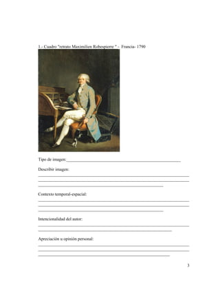 1.- Cuadro "retrato Maximilien Robespierre " - Francia- 1790

Tipo de imagen:_____________________________________________________
Describir imagen:
______________________________________________________________________
______________________________________________________________________
__________________________________________________________
Contexto temporal-espacial:
______________________________________________________________________
______________________________________________________________________
__________________________________________________________
Intencionalidad del autor:
______________________________________________________________________
______________________________________________________________
Apreciación u opinión personal:
______________________________________________________________________
______________________________________________________________________
_____________________________________________________________
3

 
