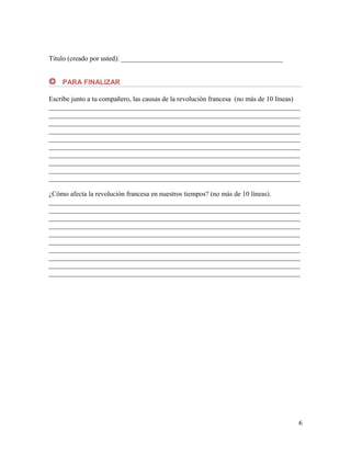 Titulo (creado por usted): _______________________________________________
PARA FINALIZAR
Escribe junto a tu compañero, las causas de la revolución francesa (no más de 10 líneas)
_________________________________________________________________________
_________________________________________________________________________
_________________________________________________________________________
_________________________________________________________________________
_________________________________________________________________________
_________________________________________________________________________
_________________________________________________________________________
_________________________________________________________________________
_________________________________________________________________________
_________________________________________________________________________
¿Cómo afecta la revolución francesa en nuestros tiempos? (no más de 10 líneas).
_________________________________________________________________________
_________________________________________________________________________
_________________________________________________________________________
_________________________________________________________________________
_________________________________________________________________________
_________________________________________________________________________
_________________________________________________________________________
_________________________________________________________________________
_________________________________________________________________________
_________________________________________________________________________

6

 