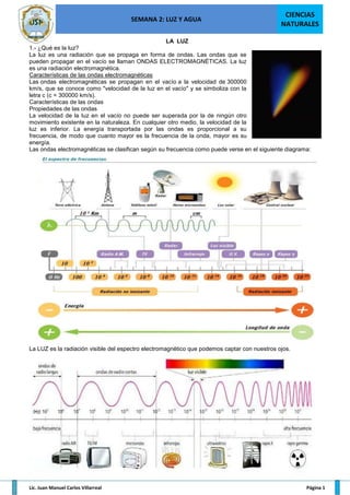 SEMANA 2: LUZ Y AGUA
CIENCIAS
NATURALES
Lic. Juan Manuel Carlos Villarreal Página 1
LA LUZ
1.- ¿Qué es la luz?
La luz es una radiación que se propaga en forma de ondas. Las ondas que se
pueden propagar en el vacío se llaman ONDAS ELECTROMAGNÉTICAS. La luz
es una radiación electromagnética.
Características de las ondas electromagnéticas
Las ondas electromagnéticas se propagan en el vacío a la velocidad de 300000
km/s, que se conoce como "velocidad de la luz en el vacío" y se simboliza con la
letra c (c = 300000 km/s).
Características de las ondas
Propiedades de las ondas
La velocidad de la luz en el vacío no puede ser superada por la de ningún otro
movimiento existente en la naturaleza. En cualquier otro medio, la velocidad de la
luz es inferior. La energía transportada por las ondas es proporcional a su
frecuencia, de modo que cuanto mayor es la frecuencia de la onda, mayor es su
energía.
Las ondas electromagnéticas se clasifican según su frecuencia como puede verse en el siguiente diagrama:
La LUZ es la radiación visible del espectro electromagnético que podemos captar con nuestros ojos.
 