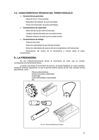 5.2.- CARACTERÍSTICAS TÉCNICAS DEL TORNO PARALELO.
Características generales:
Clase de torno: Torno paralelo.
Naturaleza del cabezal: de cono de poleas.
Forma de la bancada: de guías prismáticas.
Características de capacidad:
Altura del eje de giro sobre la bancada.
Longitud máxima de pieza que se puede tornear.
Diámetro máximo de pieza que se puede tornear.
Características de trabajo:
Potencia del motor.
Gama de velocidades de giro del eje principal.
Gama de velocidades de avance del carro longitudinal y del transversal.
Dimensiones del cuerpo de la herramienta a montar sobre el porta-
herramientas.
6.- LA FRESADORA.
Es una máquina-herramienta donde el movimiento de corte, que es circular,
corresponde a la herramienta (fresa).
La pieza, que posee el movimiento de avance, se puede desplazar en varios sentidos,
siguiendo diversas trayectorias, lo que le permite obtener piezas de las más variadas formas
geométricas, como:
Piezas poliprismáticas
Piezas ranuradas y taladradas
Engranajes
Levas helicoidales y espiroidales
Etc.
Fig. 32.- Piezas obtenidas por fresado.
12
 