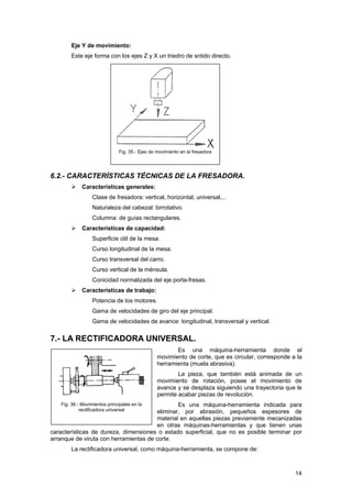 Eje Y de movimiento:
Este eje forma con los ejes Z y X un triedro de sntido directo.
Fig. 35.- Ejes de movimiento en la fresadora
6.2.- CARACTERÍSTICAS TÉCNICAS DE LA FRESADORA.
Características generales:
Clase de fresadora: vertical, horizontal, universal,...
Naturaleza del cabezal: birrotativo.
Columna: de guías rectangulares.
Características de capacidad:
Superficie útil de la mesa.
Curso longitudinal de la mesa.
Curso transversal del carro.
Curso vertical de la ménsula.
Conicidad normalizada del eje porta-fresas.
Características de trabajo:
Potencia de los motores.
Gama de velocidades de giro del eje principal.
Gama de velocidades de avance: longitudinal, transversal y vertical.
7.- LA RECTIFICADORA UNIVERSAL.
Es una máquina-herramienta donde el
movimiento de corte, que es circular, corresponde a la
herramienta (muela abrasiva).
La pieza, que también está animada de un
movimiento de rotación, posee el movimiento de
avance y se desplaza siguiendo una trayectoria que le
permite acabar piezas de revolución.
Es una máquina-herramienta indicada para
eliminar, por abrasión, pequeños espesores de
material en aquellas piezas previamente mecanizadas
en otras máquinas-herramientas y que tienen unas
características de dureza, dimensiones o estado superficial, que no es posible terminar por
arranque de viruta con herramientas de corte.
Fig. 36.- Movimientos principales en la
rectificadora universal
La rectificadora universal, como máquina-herramienta, se compone de:
14
 