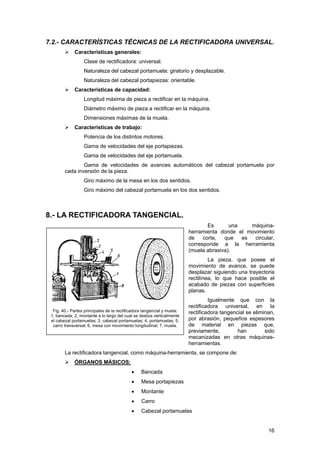7.2.- CARACTERÍSTICAS TÉCNICAS DE LA RECTIFICADORA UNIVERSAL.
Características generales:
Clase de rectificadora: universal.
Naturaleza del cabezal portamuela: giratorio y desplazable.
Naturaleza del cabezal portapiezas: orientable.
Características de capacidad:
Longitud máxima de pieza a rectificar en la máquina.
Diámetro máximo de pieza a rectificar en la máquina.
Dimensiones máximas de la muela.
Características de trabajo:
Potencia de los distintos motores.
Gama de velocidades del eje portapiezas.
Gama de velocidades del eje portamuela.
Gama de velocidades de avances automáticos del cabezal portamuela por
cada inversión de la pieza.
Giro máximo de la mesa en los dos sentidos.
Giro máximo del cabezal portamuela en los dos sentidos.
8.- LA RECTIFICADORA TANGENCIAL.
Es una máquina-
herramienta donde el movimiento
de corte, que es circular,
corresponde a la herramienta
(muela abrasiva).
Fig. 40.- Partes principales de la rectificadora tangencial y muela:
1, bancada; 2, montante a lo largo del cual se desliza verticalmente
el cabezal portamuelas; 3, cabezal portamuelas; 4, portamuelas; 5,
carro transversal; 6, mesa con movimiento longitudinal; 7, muela.
La pieza, que posee el
movimiento de avance, se puede
desplazar siguiendo una trayectoria
rectilínea, lo que hace posible el
acabado de piezas con superficies
planas.
Igualmente que con la
rectificadora universal, en la
rectificadora tangencial se eliminan,
por abrasión, pequeños espesores
de material en piezas que,
previamente, han sido
mecanizadas en otras máquinas-
herramientas.
La rectificadora tangencial, como máquina-herramienta, se compone de:
ÓRGANOS MÁSICOS:
• Bancada
• Mesa portapiezas
• Montante
• Carro
• Cabezal portamuelas
16
 