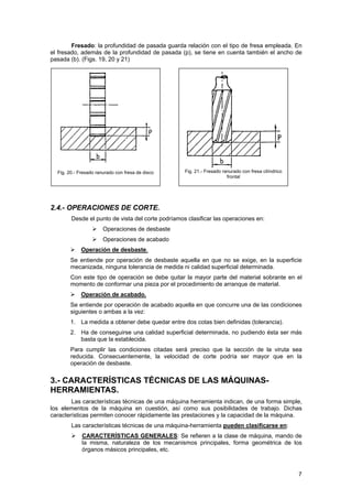 Fresado: la profundidad de pasada guarda relación con el tipo de fresa empleada. En
el fresado, además de la profundidad de pasada (p), se tiene en cuenta también el ancho de
pasada (b). (Figs. 19, 20 y 21)
Fig. 20.- Fresado ranurado con fresa de disco Fig. 21.- Fresado ranurado con fresa cilíndrico
frontal
2.4.- OPERACIONES DE CORTE.
Desde el punto de vista del corte podríamos clasificar las operaciones en:
Operaciones de desbaste
Operaciones de acabado
Operación de desbaste.
Se entiende por operación de desbaste aquella en que no se exige, en la superficie
mecanizada, ninguna tolerancia de medida ni calidad superficial determinada.
Con este tipo de operación se debe quitar la mayor parte del material sobrante en el
momento de conformar una pieza por el procedimiento de arranque de material.
Operación de acabado.
Se entiende por operación de acabado aquella en que concurre una de las condiciones
siguientes o ambas a la vez:
1. La medida a obtener debe quedar entre dos cotas bien definidas (tolerancia).
2. Ha de conseguirse una calidad superficial determinada, no pudiendo ésta ser más
basta que la establecida.
Para cumplir las condiciones citadas será preciso que la sección de la viruta sea
reducida. Consecuentemente, la velocidad de corte podría ser mayor que en la
operación de desbaste.
3.- CARACTERÍSTICAS TÉCNICAS DE LAS MÁQUINAS-
HERRAMIENTAS.
Las características técnicas de una máquina herramienta indican, de una forma simple,
los elementos de la máquina en cuestión, así como sus posibilidades de trabajo. Dichas
características permiten conocer rápidamente las prestaciones y la capacidad de la máquina.
Las características técnicas de una máquina-herramienta pueden clasificarse en:
CARACTERÍSTICAS GENERALES: Se refieren a la clase de máquina, mando de
la misma, naturaleza de los mecanismos principales, forma geométrica de los
órganos másicos principales, etc.
7
 