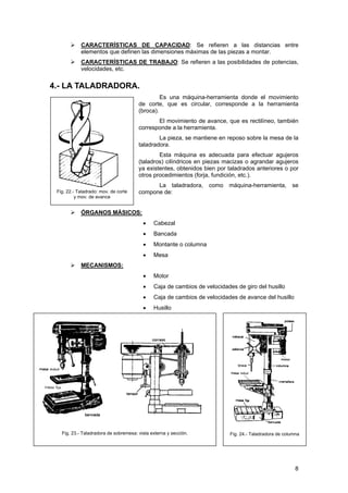 CARACTERÍSTICAS DE CAPACIDAD: Se refieren a las distancias entre
elementos que definen las dimensiones máximas de las piezas a montar.
CARACTERÍSTICAS DE TRABAJO: Se refieren a las posibilidades de potencias,
velocidades, etc.
4.- LA TALADRADORA.
Es una máquina-herramienta donde el movimiento
de corte, que es circular, corresponde a la herramienta
(broca).
Fig. 22.- Taladrado: mov. de corte
y mov. de avance
El movimiento de avance, que es rectilíneo, también
corresponde a la herramienta.
La pieza, se mantiene en reposo sobre la mesa de la
taladradora.
Esta máquina es adecuada para efectuar agujeros
(taladros) cilíndricos en piezas macizas o agrandar agujeros
ya existentes, obtenidos bien por taladrados anteriores o por
otros procedimientos (forja, fundición, etc.).
La taladradora, como máquina-herramienta, se
compone de:
ÓRGANOS MÁSICOS:
• Cabezal
• Bancada
• Montante o columna
• Mesa
MECANISMOS:
• Motor
• Caja de cambios de velocidades de giro del husillo
• Caja de cambios de velocidades de avance del husillo
• Husillo
Fig. 24.- Taladradora de columnaFig. 23.- Taladradora de sobremesa: vista externa y sección.
8
 
