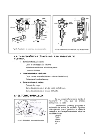 Fig. 25.- Taladradora de sobremesa de avance sensitivo Fig. 26.- Taladradora con cabezal de caja de velocidades
4.1.- CARACTERÍSTICAS TÉCNICAS DE LA TALADRADORA DE
COLUMNA.
Características generales:
Clase de taladradora: de columna.
Naturaleza del cabezal: de cono de poleas.
Columna: cilíndrica.
Características de capacidad:
Capacidad de taladrado (diámetro máximo de taladrado).
Distancia del husillo a la mesa.
Características de trabajo:
Potencia del motor.
Gama de velocidades de giro del husillo porta-brocas.
Gama de velocidades de avance del husillo.
5.- EL TORNO PARALELO.
Es una máquina-herramienta donde el
movimiento de corte, que es circular,
corresponde a la pieza.
Fig. 27.- Movimientos principales en un torno
La herramienta (cuchilla), que posee el
movimiento de avance, se desplaza, siguiendo
una trayectoria que va generando la superficie
de la pieza, lo que le permite obtener piezas de
revolución, como:
Cilindros
Conos
Esferas
Roscas
Etc.
9
 