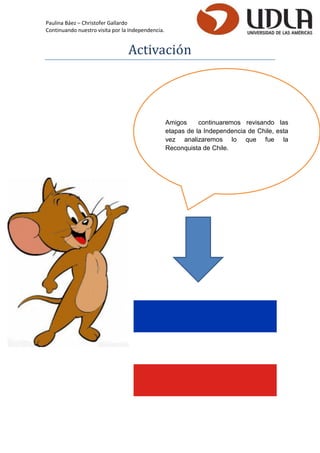 Paulina Báez – Christofer Gallardo 
Continuando nuestro visita por la Independencia. 
Activacio n 
Amigos continuaremos revisando las etapas de la Independencia de Chile, esta vez analizaremos lo que fue la Reconquista de Chile.  