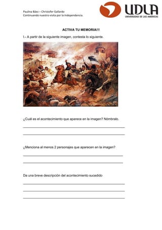 Paulina Báez – Christofer Gallardo 
Continuando nuestro visita por la Independencia. 
ACTIVA TU MEMORIA!!! 
I.- A partir de la siguiente imagen, contesta lo siguiente. 
¿Cuál es el acontecimiento que aparece en la imagen? Nómbralo. 
________________________________________________________ 
________________________________________________________ 
¿Menciona al menos 2 personajes que aparecen en la imagen? 
_______________________________________________________ 
_______________________________________________________ 
Da una breve descripción del acontecimiento sucedido 
________________________________________________________ 
________________________________________________________ 
________________________________________________________ 
 