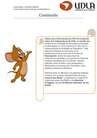 Paulina Báez – Christofer Gallardo 
Continuando nuestro visita por la Independencia. 
Contenido 
Sabías que la Reconquista de chile fue la segunda etapa de la Independencia de Chile, un periodo que comienza con la Batalla de Rancagua (o Desastre de Rancagua), en 1814 y termina en 1817 con la victoria patriota en la Batalla de Chacabuco. Esta etapa de retroceso en el proceso de la Independencia se conoce con el nombre de Reconquista donde se restauraron las instituciones coloniales y se suprimieron todas las medidas adoptadas por los patriotas. Muchos patriotas sufren el exilio y son perseguidos y desterrados a la isla de Juan Fernández, otros debieron exiliarse en Mendoza. Mientras tanto en Mendoza, los patriotas exiliados contaron con el apoyo del gobernador de Cuyo, José de San Martín, y organizaron un ejército al mando del propio San Martín y de Bernardo O`Higgins, llamado El Ejército Libertador de los Andes. 
 