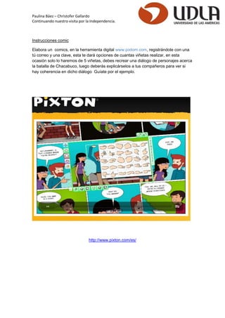 Paulina Báez – Christofer Gallardo 
Continuando nuestro visita por la Independencia. 
Instrucciones comic 
Elabora un comics, en la herramienta digital www.pixtom.com, registrándote con una tú correo y una clave, esta te dará opciones de cuantas viñetas realizar, en esta ocasión solo lo haremos de 5 viñetas, debes recrear una diálogo de personajes acerca la batalla de Chacabuco, luego deberás explicárselos a tus compañeros para ver si hay coherencia en dicho diálogo Guíate por el ejemplo. 
http://www.pixton.com/es/ 
 