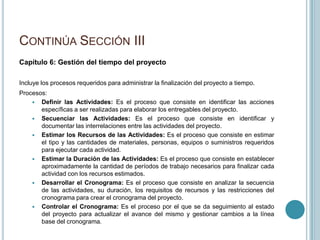 CONTINÚA SECCIÓN III
Capítulo 6: Gestión del tiempo del proyecto

Incluye los procesos requeridos para administrar la finalización del proyecto a tiempo.
Procesos:
     Definir las Actividades: Es el proceso que consiste en identificar las acciones
       específicas a ser realizadas para elaborar los entregables del proyecto.
     Secuenciar las Actividades: Es el proceso que consiste en identificar y
       documentar las interrelaciones entre las actividades del proyecto.
     Estimar los Recursos de las Actividades: Es el proceso que consiste en estimar
       el tipo y las cantidades de materiales, personas, equipos o suministros requeridos
       para ejecutar cada actividad.
     Estimar la Duración de las Actividades: Es el proceso que consiste en establecer
       aproximadamente la cantidad de períodos de trabajo necesarios para finalizar cada
       actividad con los recursos estimados.
     Desarrollar el Cronograma: Es el proceso que consiste en analizar la secuencia
       de las actividades, su duración, los requisitos de recursos y las restricciones del
       cronograma para crear el cronograma del proyecto.
     Controlar el Cronograma: Es el proceso por el que se da seguimiento al estado
       del proyecto para actualizar el avance del mismo y gestionar cambios a la línea
       base del cronograma.
 