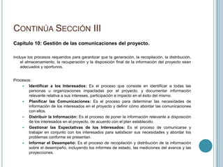CONTINÚA SECCIÓN III
Capitulo 10: Gestión de las comunicaciones del proyecto.

Incluye los procesos requeridos para garantizar que la generación, la recopilación, la distribución,
    el almacenamiento, la recuperación y la disposición final de la información del proyecto sean
    adecuados y oportunos.


Procesos:
      Identificar a los Interesados: Es el proceso que consiste en identificar a todas las
       personas u organizaciones impactadas por el proyecto, y documentar información
       relevante relativa a sus intereses, participación e impacto en el éxito del mismo.
      Planificar las Comunicaciones: Es el proceso para determinar las necesidades de
       información de los interesados en el proyecto y definir cómo abordar las comunicaciones
       con ellos.
      Distribuir la Información: Es el proceso de poner la información relevante a disposición
       de los interesados en el proyecto, de acuerdo con el plan establecido.
      Gestionar las Expectativas de los Interesados: Es el proceso de comunicarse y
       trabajar en conjunto con los interesados para satisfacer sus necesidades y abordar los
       problemas conforme se presentan.
      Informar el Desempeño: Es el proceso de recopilación y distribución de la información
       sobre el desempeño, incluyendo los informes de estado, las mediciones del avance y las
       proyecciones.
 