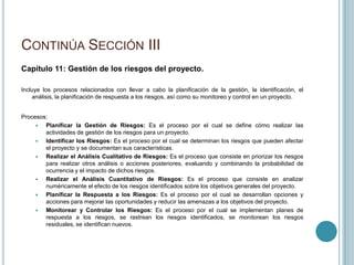 CONTINÚA SECCIÓN III
Capítulo 11: Gestión de los riesgos del proyecto.

Incluye los procesos relacionados con llevar a cabo la planificación de la gestión, la identificación, el
    análisis, la planificación de respuesta a los riesgos, así como su monitoreo y control en un proyecto.


Procesos:
       Planificar la Gestión de Riesgos: Es el proceso por el cual se define cómo realizar las
        actividades de gestión de los riesgos para un proyecto.
       Identificar los Riesgos: Es el proceso por el cual se determinan los riesgos que pueden afectar
        el proyecto y se documentan sus características.
       Realizar el Análisis Cualitativo de Riesgos: Es el proceso que consiste en priorizar los riesgos
        para realizar otros análisis o acciones posteriores, evaluando y combinando la probabilidad de
        ocurrencia y el impacto de dichos riesgos.
       Realizar el Análisis Cuantitativo de Riesgos: Es el proceso que consiste en analizar
        numéricamente el efecto de los riesgos identificados sobre los objetivos generales del proyecto.
       Planificar la Respuesta a los Riesgos: Es el proceso por el cual se desarrollan opciones y
        acciones para mejorar las oportunidades y reducir las amenazas a los objetivos del proyecto.
       Monitorear y Controlar los Riesgos: Es el proceso por el cual se implementan planes de
        respuesta a los riesgos, se rastrean los riesgos identificados, se monitorean los riesgos
        residuales, se identifican nuevos.
 
