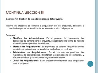 CONTINUA SECCIÓN III
Capítulo 12: Gestión de las adquisiciones del proyecto.


Incluye los procesos de compra o adquisición de los productos, servicios o
   resultados que es necesario obtener fuera del equipo del proyecto.


Procesos:
    Planificar las Adquisiciones: Es el proceso de documentar las
      decisiones de compra para el proyecto, especificando la forma de hacerlo
      e identificando a posibles vendedores.
    Efectuar las Adquisiciones: Es el proceso de obtener respuestas de los
      vendedores, seleccionar un vendedor y adjudicar un contrato.
    Administrar las Adquisiciones: Es el proceso de gestionar las
      relaciones de adquisiciones, monitorear la ejecución de los contratos, y
      efectuar cambios y correcciones según sea necesario.
    Cerrar las Adquisiciones: Es el proceso de completar cada adquisición
      para el proyecto.
 