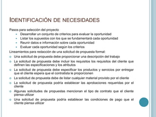 IDENTIFICACIÓN DE NECESIDADES
Pasos para selección del proyecto
     Desarrollar un conjunto de criterios para evaluar la oportunidad
     Listar los supuestos con los que se fundamentará cada oportunidad
     Reunir datos e información sobre cada oportunidad
     Evaluar cada oportunidad según los criterios
Lineamientos para redacción de una solicitud de propuesta formal:
 Una solicitud de propuesta debe proporcionar una descripción del trabajo

 La solicitud de propuesta debe incluir los requisitos los requisitos del cliente que
   definen las especificaciones y los atributos
 La solicitud de propuesta debe especificar los productos y servicios por entregar
   que el cliente espera que el contratista le proporcionen
 La solicitud de propuesta debe de listar cualquier material provisto por el cliente

 La solicitud de propuesta podría establecer las aprobaciones requeridas por el
   cliente
 Algunas solicitudes de propuestas mencionan el tipo de contrato que el cliente
   piensa utilizar
 Una solicitud de propuesta podría establecer las condiciones de pago que el
   cliente piensa utilizar
 