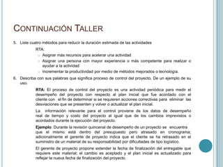 CONTINUACIÓN TALLER
5. Liste cuatro métodos para reducir la duración estimada de las actividades
            RTA:
              Asignar más recursos para acelerar una actividad

              Asignar una persona con mayor experiencia o más competente para realizar o
               ayudar a la actividad
              Incrementar la productividad por medio de métodos mejorados o tecnología.

6. Describa con sus palabras que significa proceso de control del proyecto. De un ejemplo de su
   uso.
            RTA: El proceso de control del proyecto es una actividad periódica para medir el
            desempeño del proyecto con respecto al plan inicial que fue acordado con el
            cliente con el fin de determinar si se requieren acciones correctivas para eliminar las
            desviaciones que se presenten y volver o actualizar el plan inicial.
            La información relevante para el control proviene de los datos de desempeño
            real de tiempo y costo del proyecto al igual que de los cambios imprevistos o
            acordados durante la ejecución del proyecto.
            Ejemplo: Durante la revisión quincenal de desempeño de un proyecto se encuentra
            que el mismo está dentro del presupuesto pero atrasado en cronograma;
            adicionalmente el gerente de proyecto indica que el cliente se ha retrasado en el
            suministro de un material de su responsabilidad por dificultades de tipo logístico.
            El gerente de proyecto propone extender la fecha de finalización del entregable que
            requiere este material; el cambio es aceptado y el plan inicial es actualizado para
            reflejar la nueva fecha de finalización del proyecto.
 