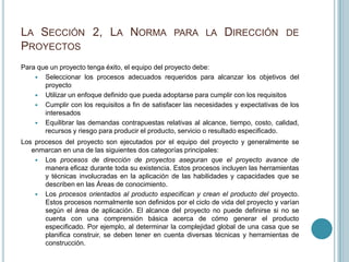 LA SECCIÓN 2, LA NORMA PARA LA DIRECCIÓN DE
PROYECTOS
Para que un proyecto tenga éxito, el equipo del proyecto debe:
     Seleccionar los procesos adecuados requeridos para alcanzar los objetivos del
       proyecto
     Utilizar un enfoque definido que pueda adoptarse para cumplir con los requisitos
     Cumplir con los requisitos a fin de satisfacer las necesidades y expectativas de los
       interesados
     Equilibrar las demandas contrapuestas relativas al alcance, tiempo, costo, calidad,
       recursos y riesgo para producir el producto, servicio o resultado especificado.
Los procesos del proyecto son ejecutados por el equipo del proyecto y generalmente se
   enmarcan en una de las siguientes dos categorías principales:
     Los procesos de dirección de proyectos aseguran que el proyecto avance de
       manera eficaz durante toda su existencia. Estos procesos incluyen las herramientas
       y técnicas involucradas en la aplicación de las habilidades y capacidades que se
       describen en las Áreas de conocimiento.
     Los procesos orientados al producto especifican y crean el producto del proyecto.
       Estos procesos normalmente son definidos por el ciclo de vida del proyecto y varían
       según el área de aplicación. El alcance del proyecto no puede definirse si no se
       cuenta con una comprensión básica acerca de cómo generar el producto
       especificado. Por ejemplo, al determinar la complejidad global de una casa que se
       planifica construir, se deben tener en cuenta diversas técnicas y herramientas de
       construcción.
 