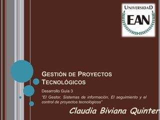 GESTIÓN DE PROYECTOS
TECNOLÓGICOS
Desarrollo Guía 3
“El Gestor, Sistemas de información, El seguimiento y el
control de proyectos tecnológicos”

              Claudia Biviana Quintero
 