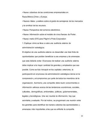 10
• Nueva cobertura de las condiciones empresariales en
Rusia,México,China y Europa.
• Nuevos títulos y análisis sobre el grado de semejanza de los mercados
y la similitud de los recursos.
• Nueva Perspectiva del comercio electrónico.
• Nueva información sobre el modelo de cinco fuerzas de Porter.
• Nueva matriz EFE para Pilgrim’s Pride Corporation
1. Explique cómo se lleva a cabo una auditoría externa de
administración estratégica.
El objetivo de una auditoría externa es desarrollar una lista finita de
oportunidades que podrían beneficiar a una empresa y de amenazas
que esta debería evitar. El proceso de realizar una auditoría externa
debe implicar a la mayor cantidad de gerentes y empleados que sea
posible. Como se hizo hincapié en los capítulos anteriores, la
participación en el proceso de administración estratégica deriva en la
comprensión y el compromiso por parte de todos los miembros de la
organización. Asimismo, una compañía debe reunir conocimientos e
información valiosos acerca de las tendencias económicas, sociales,
culturales, demográficas, ambientales, políticas, gubernamentales,
legales y tecnológicas. Una vez reunida la información, hay que
asimilarla y evaluarla. Por tal motivo, se programará una reunión entre
los gerentes para identificar de manera colectiva las oportunidades y
amenazas más importantes a las que se enfrenta la compañía.
 