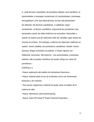 11
2. ¿Qué técnicas importantes de pronóstico utilizaría para identificar: a)
oportunidades y amenazas económicas y b) oportunidades y amenazas
demográficas? ¿Por qué estas técnicas son las más apropiadas?
Se utilizarían las técnicas cuantitativas y cualitativas según
corresponda. La técnica cuantitativa proporciona los pronósticos más
apropiados cuando los datos históricos se encuentran disponibles y
cuando se espera que las relaciones entre las variables sigan siendo las
mismas en el futuro. Sin embargo, conforme las relaciones históricas se
vuelven menos estables, los pronósticos cuantitativos resultan menos
precisos. Ningún pronóstico es perfecto, e incluso algunos son
totalmente incorrectos. Recordemos: “Las oportunidades y amenazas
externas sólo se pueden identificar de manera eficaz por medio de
pronósticos.”
CAPÍTULO 4
• Nueva explicación del análisis de indicadores financieros.
• Nuevo material sobre el uso de dividendos como una herramienta
financiera y de inversión.
• Dos nuevos diagramas y material de ayuda sobre el análisis de la
cadena de valor.
• Nueva información sobre benchmarking.
• Nueva matriz EFI sobre E*Trade Financial Corporation.
 