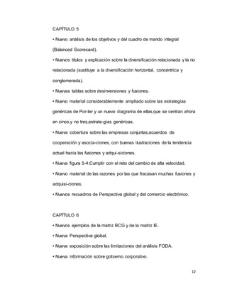 12
CAPÍTULO 5
• Nuevo análisis de los objetivos y del cuadro de mando integral
(Balanced Scorecard).
• Nuevos títulos y explicación sobre la diversificación relacionada y la no
relacionada (sustituye a la diversificación horizontal, concéntrica y
conglomerada).
• Nuevas tablas sobre desinversiones y fusiones.
• Nuevo material considerablemente ampliado sobre las estrategias
genéricas de Por-ter y un nuevo diagrama de ellas,que se centran ahora
en cinco,y no tres,estrate-gias genéricas.
• Nueva cobertura sobre las empresas conjuntas,acuerdos de
cooperación y asocia-ciones, con buenas ilustraciones de la tendencia
actual hacia las fusiones y adqui-siciones.
• Nueva figura 5-4:Cumplir con el reto del cambio de alta velocidad.
• Nuevo material de las razones por las que fracasan muchas fusiones y
adquisi-ciones.
• Nuevos recuadros de Perspectiva global y del comercio electrónico.
CAPÍTULO 6
• Nuevos ejemplos de la matriz BCG y de la matriz IE.
• Nueva Perspectiva global.
• Nueva exposición sobre las limitaciones del análisis FODA.
• Nueva información sobre gobierno corporativo.
 