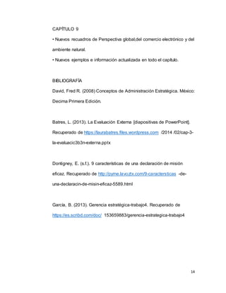 14
CAPÍTULO 9
• Nuevos recuadros de Perspectiva global,del comercio electrónico y del
ambiente natural.
• Nuevos ejemplos e información actualizada en todo el capítulo.
BIBLIOGRAFÍA
David, Fred R. (2008) Conceptos de Administración Estratégica. México:
Decima Primera Edición.
Batres, L. (2013). La Evaluación Externa [diapositivas de PowerPoint].
Recuperado de https://laurabatres.files.wordpress.com /2014 /02/cap-3-
la-evaluacic3b3n-externa.pptx
Dontigney, E. (s.f.). 9 características de una declaración de misión
eficaz. Recuperado de http://pyme.lavoztx.com/9-caractersticas -de-
una-declaracin-de-misin-eficaz-5589.html
García, B. (2013). Gerencia estratégica-trabajo4. Recuperado de
https://es.scribd.com/doc/ 153659883/gerencia-estrategica-trabajo4
 