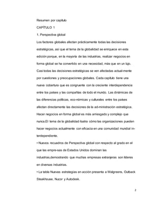 2
Resumen por capítulo
CAPÍTULO 1
1. Perspectiva global
Los factores globales afectan prácticamente todas las decisiones
estratégicas, así que el tema de la globalidad se enriquece en esta
edición porque, en la mayoría de las industrias, realizar negocios en
forma global se ha convertido en una necesidad, más que en un lujo.
Casi todas las decisiones estratégicas se ven afectadas actual-mente
por cuestiones y preocupaciones globales. Cada capítulo tiene una
nueva cobertura que es congruente con la creciente interdependencia
entre los países y las compañías de todo el mundo. Las dinámicas de
las diferencias políticas, eco-nómicas y culturales entre los países
afectan directamente las decisiones de la ad-ministración estratégica.
Hacer negocios en forma global es más arriesgado y complejo que
nunca.El tema de la globalidad ilustra cómo las organizaciones pueden
hacer negocios actualmente con eficacia en una comunidad mundial in-
terdependiente.
• Nuevos recuadros de Perspectiva global con respecto al grado en el
que las empre-sas de Estados Unidos dominan las
industrias,demostrando que muchas empresas extranjeras son líderes
en diversas industrias.
• La tabla Nuevas estrategias en acción presenta a Walgreens, Outback
Steakhouse, Nucor y Autodesk.
 