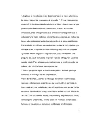 3
1. Explique la importancia de las declaraciones de la visión y la misión.
La visión nos permite responder a la pregunta: “¿En qué nos queremos
convertir? Y siempre está enfocada hacia el futuro. Sirve como una guía
para todos los funcionarios de una empresa, líderes, accionistas,
empleados, entre otras personas que toman decisiones puesto que al
establecer una visión podemos orientar las disposiciones, las metas, las
tareas y las actividades hacia el cumplimiento de la visión establecida.
Por otro lado, la misión es una declaración perdurable del propósito que
distingue a una compañía de otras similares y responde a la pregunta:
“¿Cuál es nuestro negocio?” Según dice Drucker: “Plantearnos una
pregunta de ¿Cuál es nuestro negocio? equivale a Preguntar ¿Cuál es
nuestra misión?” en tal caso podemos inferir que la misión describe los
valores y las prioridades de una organización.
2. Dé un ejemplo de algún acontecimiento político reciente que haya
cambiado la estrategia de una organización.
Visión de TELMEX. Alcanzar el liderazgo de Telmex en el mercado
nacional e internacional, expandiendo su penetración de servicios de
telecomunicaciones en todos los mercados posibles para ser una de las
empresas de más rápido y mejor crecimiento a nivel mundial. Misión de
TELMEX Con sus valores, trabajo, crecimiento y responsabilidad social,
como soporte fundamental, orienta todos sus recursos, tecnológicos,
humanos y financieros, a consolidar su liderazgo en el mercado
 