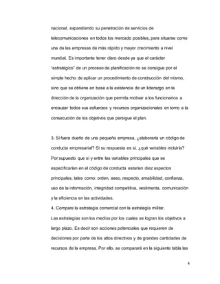 4
nacional, expandiendo su penetración de servicios de
telecomunicaciones en todos los mercado posibles, para situarse como
una de las empresas de más rápido y mayor crecimiento a nivel
mundial. Es importante tener claro desde ya que el carácter
“estratégico” de un proceso de planificación no se consigue por el
simple hecho de aplicar un procedimiento de construcción del mismo,
sino que se obtiene en base a la existencia de un liderazgo en la
dirección de la organización que permita motivar a los funcionarios a
encauzar todos sus esfuerzos y recursos organizacionales en torno a la
consecución de los objetivos que persigue el plan.
3. Si fuera dueño de una pequeña empresa, ¿elaboraría un código de
conducta empresarial? Si su respuesta es sí, ¿qué variables incluiría?
Por supuesto que sí y entre las variables principales que se
especificarían en el código de conducta estarían diez aspectos
principales, tales como: orden, aseo, respecto, amabilidad, confianza,
uso de la información, integridad competitiva, vestimenta, comunicación
y la eficiencia en las actividades.
4. Compare la estrategia comercial con la estrategia militar.
Las estrategias son los medios por los cuales se logran los objetivos a
largo plazo. Es decir son acciones potenciales que requieren de
decisiones por parte de los altos directivos y de grandes cantidades de
recursos de la empresa. Por ello, se comparará en la siguiente tabla las
 
