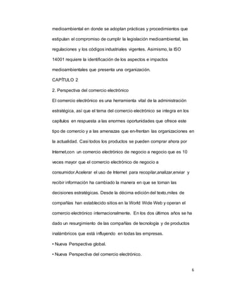 6
medioambiental en donde se adoptan prácticas y procedimientos que
estipulan el compromiso de cumplir la legislación medioambiental, las
regulaciones y los códigos industriales vigentes. Asimismo, la ISO
14001 requiere la identificación de los aspectos e impactos
medioambientales que presenta una organización.
CAPÍTULO 2
2. Perspectiva del comercio electrónico
El comercio electrónico es una herramienta vital de la administración
estratégica, así que el tema del comercio electrónico se integra en los
capítulos en respuesta a las enormes oportunidades que ofrece este
tipo de comercio y a las amenazas que en-frentan las organizaciones en
la actualidad. Casi todos los productos se pueden comprar ahora por
Internet,con un comercio electrónico de negocio a negocio que es 10
veces mayor que el comercio electrónico de negocio a
consumidor.Acelerar el uso de Internet para recopilar,analizar,enviar y
recibir información ha cambiado la manera en que se toman las
decisiones estratégicas. Desde la décima edición del texto,miles de
compañías han establecido sitios en la World Wide Web y operan el
comercio electrónico internacionalmente. En los dos últimos años se ha
dado un resurgimiento de las compañías de tecnología y de productos
inalámbricos que está influyendo en todas las empresas.
• Nueva Perspectiva global.
• Nueva Perspectiva del comercio electrónico.
 