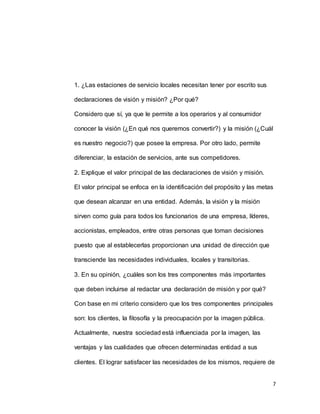7
1. ¿Las estaciones de servicio locales necesitan tener por escrito sus
declaraciones de visión y misión? ¿Por qué?
Considero que sí, ya que le permite a los operarios y al consumidor
conocer la visión (¿En qué nos queremos convertir?) y la misión (¿Cuál
es nuestro negocio?) que posee la empresa. Por otro lado, permite
diferenciar, la estación de servicios, ante sus competidores.
2. Explique el valor principal de las declaraciones de visión y misión.
El valor principal se enfoca en la identificación del propósito y las metas
que desean alcanzar en una entidad. Además, la visión y la misión
sirven como guía para todos los funcionarios de una empresa, líderes,
accionistas, empleados, entre otras personas que toman decisiones
puesto que al establecerlas proporcionan una unidad de dirección que
transciende las necesidades individuales, locales y transitorias.
3. En su opinión, ¿cuáles son los tres componentes más importantes
que deben incluirse al redactar una declaración de misión y por qué?
Con base en mi criterio considero que los tres componentes principales
son: los clientes, la filosofía y la preocupación por la imagen pública.
Actualmente, nuestra sociedad está influenciada por la imagen, las
ventajas y las cualidades que ofrecen determinadas entidad a sus
clientes. El lograr satisfacer las necesidades de los mismos, requiere de
 