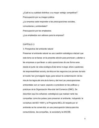 9
¿Cuál es su cualidad distintiva o su mayor ventaja competitiva?
Preocupación por su imagen pública
¿La empresa sabe responder a las preocupaciones sociales,
comunitarias y ambientales?
Preocupación por los empleados
¿Los empleados son valiosos para la empresa?
CAPÍTULO 3
3. Perspectiva del ambiente natural
Preservar el ambiente natural es una cuestión estratégica vital,así que
este tema se re-fuerza en la presente edición para promover y alentar a
las empresas a que lleven a cabo operaciones de una forma sana
desde el punto de vista ecológico.Este tema in-cluye ahora cuestiones
de responsabilidad social y de ética en los negocios.Los paí-ses de todo
el mundo han promulgado leyes para reducir la contaminación de los
ríos,de los lagos,del aire,de la tierra y del mar.Las preocupaciones
ambientales son un nuevo aspecto a considerar en las políticas y
prácticas de la Organización Mun-dial del Comercio (OMC). Se
describen aquí los esfuerzos estratégicos que realizan tanto las
compañías como los países para preservar el ambiente, incluyendo la
co-bertura del ISO 14001 y el Programa BELL.El respeto por el
ambiente se ha conver-tido en una preocupación básica para los
consumidores, las compañías, la sociedad y la AACSB.
 