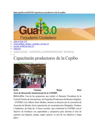 http://gua30.com/2012/01/capacitaran-productores-de-la-cepibo/
 ¿Qué es Gua 3.0?
 Cómo publicar noticias y artículos en Gua 3.0
 Acceda al RSS de Gua 3.0
 Enlázanos
 AGRICULTURA / ECONOMÍA Y EMPRENDIMIENTOS / REGIONAL
 0
Capacitarán productores de la Cepibo
BY LUZMARIAHELGUERO · ENERO 10, 2012
Kelly Gianina Rojas Ruiz
Área de Desarrollo Institucional de la CEPIBO
SULLANA. Una de las propuestas que realizó el flamante Presidente de la
Central Piurana de Asociaciones de Pequeños Productores de Banano Orgánico
– CEPIBO, Luis Alberto Ruiz Medina, durante su discurso por la ceremonia de
Asunción de Mando, fue la capacitación de sus productores Delegados Titulares
y Suplentes, de todas las 12 bases sociales, que conforman la CEPIBO, con el
objetivo de fortalecer sus capacidades y prepararse para afrontar el reto de
exportar con logística propia, según expresó, es uno de sus objetivos a largo
plazo.
 