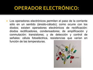  Los operadores electrónicos permiten el paso de la corriente
sólo en un sentido (ánodo-cátodo); como ocurre con los
diodos; existen operadores electrónicos de rectificación:
diodos rectificadores, condensadores; de amplificación y
conmutación: transistores; y de detección y control de
señales: célula fotoeléctrica, resistencias que varían en
función de las temperaturas.
 